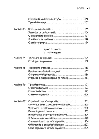 sumório .7
Características da boa ilustração 160
Tipos de ilustração....................................................... 161
Capítulo 13 Uma questão de estilo................................................. 165
Segredos de um bom estilo 166
O treinamento do estilo 171
O estilo e a forma literária 172
O estilo no púlpito 174
quarta parte
a mensagem
Capítulo 14 O milagre da pregação 179
O milagre das palavras 180
Capítulo 15 Teologia da pregação 183
A palavra: essênciada pregação 183
O imperativo da pregação 186
Pregação e missão ao longo da história 187
Capítulo 16 Tipos de sermão 191
O sermão temático 193
O sermão textual........................................................ 197
O sermão expositivo 200
Capítulo 17 O poder do sermão expositivo 201
Diferenças entre o textual e o expositivo 202
Vantagens do método expositivo 202
Desvantagens do método 203
A importância da pregação expositiva 204
O falso sermão expositivo 205
Característicasdo sermão expositivo 206
Enfrentando a dificuldade do texto 207
Comoorganizar o sermão expositivo 209
 