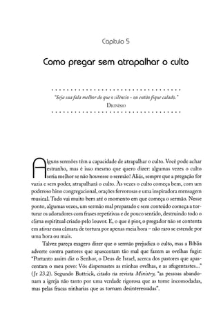 Capítulo 5
Como pregar sem atrapalhar o culto
"Seja suafala melhordoqueosilêncio - ouentãofíque calado. "
DIONÍSIO
A
lguns sermões têm a capacidade de atrapalhar o culto. Você pode achar
estranho, mas é isso mesmo que quero dizer: algumas vezes o culto
seria melhor se não houvesse o sermão! Aliás, sempre que a pregação for
vazia e sem poder, atrapalhará o culto. Às vezes o culto começa bem, com um
poderoso hino congregacional, orações fervorosas e uma inspiradora mensagem
musical. Tudo vai muito bem até o momento em que começa o sermão. Nesse
ponto, algumas vezes, um sermão mal preparado e sem conteúdo começa a tor-
turar os adoradores com frases repetitivas e de pouco sentido, destruindo todo o
clima espiritual criado pelo louvor. E, o que é pior, o pregador não se contenta
em ativar essa câmara de tortura por apenas meia hora - não raro se estende por
uma hora ou mais.
Talvez pareça exagero dizer que o sermão prejudica o culto, mas a Bíblia
adverte contra pastores que apascentam tão mal que fazem as ovelhas fugir:
"Portanto assim diz o Senhor, o Deus de Israel, acerca dos pastores que apas-
centam o meu povo: Vós dispersastes as minhas ovelhas, e as afugentastes..."
(Jr 23.2). Segundo Buttrick, citado ria revista Ministry, "as pessoas abando-
nam a igreja não tanto por uma verdade rigorosa que as torne incomodadas,
mas pelas fracas ninharias que as tornam desinteressadas".
 