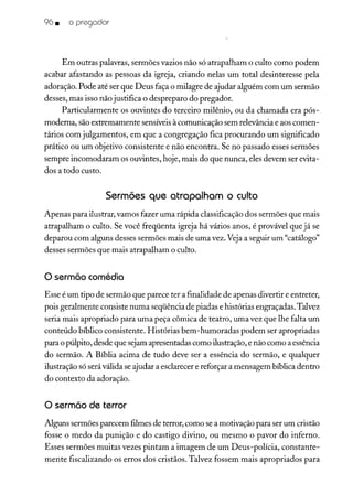 96 • o pregador
Em outras palavras, sermões vazios não só atrapalham o culto como podem
acabar afastando as pessoas da igreja, criando nelas um total desinteresse pela
adoração. Pode até ser que Deus faça o milagre de ajudar alguém com um sermão
desses, mas isso não justifica o despreparo do pregador.
Particularmente os ouvintes do terceiro milênio, ou da chamada era pós-
moderna, são extremamente sensíveisà comunicação sem relevânciae aos comen-
tários com julgamentos, em que a congregação fica procurando um significado
prático ou um objetivo consistente e não encontra. Se no passado esses sermões
sempre incomodaram os ouvintes, hoje, mais do que nunca, eles devem ser evita-
dos a todo custo.
Sermões que atrapalham o culto
Apenas para ilustrar, vamos fazer uma rápida classificação dos sermões que mais
atrapalham o culto. Se você freqüenta igreja há vários anos, é provável que já se
deparou com alguns desses sermões mais de uma vez. Vejaa seguir um "catálogo"
desses sermões que mais atrapalham o culto.
o sermão comédia
Esse é um tipo de sermão que parece ter a finalidade de apenas divertir e entreter,
pois geralmente consiste numa seqüência de piadas e histórias engraçadas. Talvez
seria mais apropriado para uma peça cômica de teatro, uma vez que lhe falta um
conteúdo bíblico consistente. Histórias bem-humoradas podem ser apropriadas
para o púlpito, desde que sejam apresentadas como ilustração,e não como a essência
do sermão. A Bíblia acima de tudo deve ser a essência do sermão, e qualquer
ilustração só seráválida se ajudar a esclarecere reforçar a mensagem bíblica dentro
do contexto da adoração.
o sermão de terror
Alguns sermões parecem flimes de terror, como sea motivação para ser um cristão
fosse o medo da punição e do castigo divino, ou mesmo o pavor do inferno.
Esses sermões muitas vezes pintam a imagem de um Deus-polícia, constante-
mente fiscalizando os erros dos cristãos. Talvez fossem mais apropriados para
 