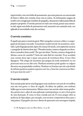 98 • o pregador
improvisados, sem uma linha de pensamento, que mais parecem um amontoado
de frases e idéias sem conexão umas com as outras. As informações surgem de
acordo com a imaginação imediata do pregador, claramente evidenciando falta de
preparo e propósito. O sermão precisar ser real e não virtual, possuir uma estrutu-
ra real, seguir uma linha de pensamento real, transmitir um conteúdo real, e ser
aplicado às necessidades reais dos ouvintes.
o sermão anestésico
É aquele que parece anestesia geral. Mal o pregador começou a falar e a congre-
gação já está quase roncando. Caracteriza-se pelo tom de voz monótono, arras-
tado, e pelo linguajar pesado, típico do começo do século, com expressões arcaicas
e carregadas de chavõesdeste tipo: "Prezados irmãos, estamos chegando aos derra-
deiros meandros desta senda". Por que não dizer: "Irmãos, estamos chegando às
últimas curvas do caminho"? Seria tão mais fácil de entender. Ficar acordado
num sermão desse tipo é quase uma prova de resistência física. Como dizia
Spurgeon: "Há colegas de ministério que pregam de modo intolerável: ou nos
provocam raiva ou nos dão sono. Nenhum anestésico pode igualar-se a alguns
discursos nas propriedades soníferas. Nenhum ser humano que não seja dotado
de infinita paciência poderia suportar ouvi-los, e bem faz a natureza em liber-
tá-lo por meio do sono".'
o sermãoinsípido
Esse sermão pode até ter uma linguagem mais moderna e um tom de voz melhor,
mas não tem gosto e é duro de engolir. As idéias são pálidas, sem nenhum
brilho que as torne interessantes. Muitas vezes é um sermão sobre temas profun-
dos, porém sem o sabor de uma aplicação contemporânea, ou sem o bom gosto
de uma ilustração. É como se fosse comida sem sal. É como pregar sobre as
profecias de Apocalipse, por exemplo, sem mostrar a importância disso para a
vida prática. O pregador não tem o direito de apresentar uma mensagem insípida,
1 C. H. Spurgeon, Lições aos Meus Alunos, v. 1, p. 32.
 