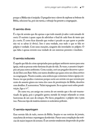 como pregar sem atrapalhar o culto • 99
porque a Bíblia não é insípida. O pregador tem o dever de explorar as belezas da
Bíblia, selecioná-las, pois são tantas, e esbanjá-las perante a congregação.
o sermõo óbvio
É o tipo de sermão que diz apenas o que todo mundo já sabe e está cansado de
ouvir. O ouvinte é quase capaz de adivinhar o final de cada frase de tanto que
já a ouviu. É como ficar dizendo que roubar é pecado ou que quem se perder
não vai se salvar (é óbvio). Isso é uma verdade, mas tudo o que se fala no
púlpito é verdade. Com raras exceções, ninguém diz inverdades no púlpito. O
que falta é apenas revestir essa verdade de um interesse presente e imediato.
o sermão indiscreto
É aquele que fala de coisas apropriadas para qualquer ambiente menos para uma
igreja, onde as pessoasestão famintas do pão da vida. Às vezes,o assunto é impró-
prio até para outros ambientes. Certa ocasião,ouvi um pregador descrevero peca-
do de Davi com Bate-Seba com tantos detalhes que quase criou um clima erótico
na congregação. Noutra ocasião, uma senhora que costumava visitar a igreja con-
fessou-me que perdeu o interesse porque ouviu um sermão em que noventa por
cento do assunto girava em torno dos casos de prostituição da Bíblia, descritos
com detalhes. E acrescentou: ''Achei repugnante. Se eu quiser ouvir sobre prosti-
tuição, ligo a TV".
De outra vez, um amigo me contou de um sermão que o fez sair trauma-
tizado da igreja, pois o pregador gastou metade do tempo relatando as cenas
horrorosas de um caso de estupro. Por favor, pregadores: o púlpito não é para
isso. Para esse tipo de matéria existem os noticiários policiais.
o sermõo-reportagem
Esse sermão fala de tudo, menos da Bíblia. Inspira-se nas notícias de jornais,
manchetes de revistase reportagens da televisão.Parece uma compilação das notí-
cias de maior impacto da semana. É um sermão totalmente desprovido do poder
 