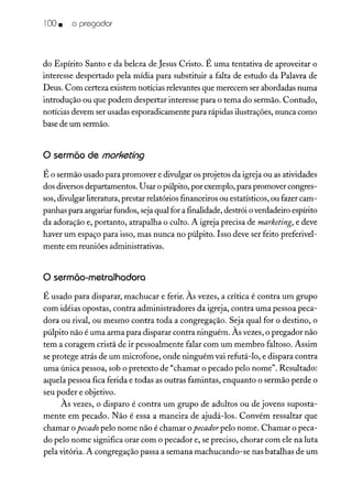 100 • o pregador
do Espírito Santo e da beleza de Jesus Cristo. É uma tentativa de aproveitar o
interesse despertado pela mídia para substituir a falta de estudo da Palavra de
Deus. Com certeza existem notícias relevantes que merecem ser abordadas numa
introdução ou que podem despertar interesse para o tema do sermão. Contudo,
notícias devem ser usadas esporadicamente para rápidas ilustrações, nunca como
base de um sermão.
o sermão de marketing
É o sermão usado para promover e divulgar os projetos da igreja ou as atividades
dos diversosdepartamentos. Usar o púlpito, por exemplo, para promover congres-
sos, divulgar literatura, prestar relatórios financeiros ou estatísticos, ou fazer cam-
panhas para angariar fundos, sejaqual for a finalidade, destrói o verdadeiro espírito
da adoração e, portanto, atrapalha o culto. A igreja precisa de marketing, e deve
haver um espaço para isso, mas nunca no púlpito. Isso deve ser feito preferivel-
mente em reuniões administrativas.
o sermão-metralhadora
É usado para disparar, machucar e ferir. Às vezes, a crítica é contra um grupo
com idéias opostas, contra administradores da igreja, contra uma pessoa peca-
dora ou rival, ou mesmo contra toda a congregação. Seja qual for o destino, o
púlpito não é uma arma para disparar contra ninguém. Às vezes, o pregador não
tem a coragem cristã de ir pessoalmente falar com um membro faltoso. Assim
se protege atrás de um microfone, onde ninguém vai refutá-lo, e dispara contra
uma única pessoa, sob o pretexto de "chamar o pecado pelo nome". Resultado:
aquela pessoa fica ferida e todas as outras famintas, enquanto o sermão perde o
seu poder e objetivo.
Às vezes, o disparo é contra um grupo de adultos ou de jovens suposta-
mente em pecado. Não é essa a maneira de ajudá-los. Convém ressaltar que
chamar opecado pelo nome não é chamar opecador pelo nome. Chamar o peca-
do pelo nome significa orar com o pecador e, se preciso, chorar com ele na luta
pela vitória. A congregação passa a semana machucando-se nas batalhas de um
 