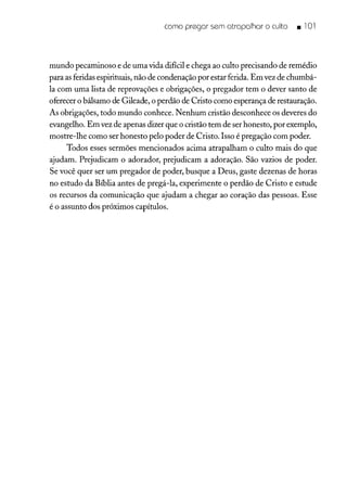 como pregar sem atrapalhar o culto • 101
mundo pecaminoso e de uma vida difícil e chega ao culto precisando de remédio
para as feridas espirituais, não de condenação por estar ferida. Em vez de chumbá-
la com uma lista de reprovações e obrigações, o pregador tem o dever santo de
oferecer o bálsamo de Gileade, o perdão de Cristo como esperança de restauração.
As obrigações, todo mundo conhece. Nenhum cristão desconhece os deveres do
evangelho. Em vez de apenas dizer que o cristão tem de ser honesto, por exemplo,
mostre-lhe como ser honesto pelo poder de Cristo. Isso é pregação com poder.
Todos esses sermões mencionados acima atrapalham o culto mais do que
ajudam. Prejudicam o adorador, prejudicam a adoração. São vazios de poder.
Se você quer ser um pregador de poder, busque a Deus, gaste dezenas de horas
no estudo da Bíblia antes de pregá-la, experimente o perdão de Cristo e estude
os recursos da comunicação que ajudam a chegar ao coração das pessoas. Esse
é o assunto dos próximos capítulos.
 
