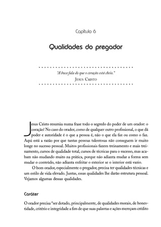 Capítulo 6
Qualidades do pregador
~ bocafala doqueocoração estácheio. "
JESUS CRISTO
J
esus Cristo resumiu numa frase todo o segredo do poder de um orador: o
coração! No caso do orador, como de qualquer outro profissional, o que dá
poder e autoridade é o que a pessoa é, não o que ela faz ou como o faz.
Aqui está a razão por que tantas pessoas talentosas não conseguem ir muito
longe no sucesso pessoal. Muitos profissionais fazem treinamento e mais trei-
namento, cursos de qualidade total, cursos de técnicas para o sucesso, mas aca-
bam não mudando muito na prática, porque não adianta mudar a forma sem
mudar o conteúdo, não adianta enfeitar o exterior se o interior está vazio.
O bom orador, especialmente o pregador, precisa ter qualidades técnicas e
um estilo de vida elevado. Juntas, essas qualidades lhe darão estrutura pessoal.
Vejamos algumas dessas qualidades.
Caráter
O orador precisa "ser dotado, principalmente, de qualidades morais, de hones-
tidade, critério e integridade a fim de que suas palavras e ações mereçam crédito
 