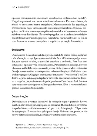 104. o pregador
e possam comunicar, com sinceridade, ao auditório, a verdade, o bem e o belo".'
Ninguém quer ouvir um orador mentiroso e desonesto. Para ser cativante, ele
precisa ter um caráter atraente e respeitáveL Mesmo no mundo dos negócios, os
profissionais de maior sucesso não são os que conhecem melhor a técnica de con-
quistar os clientes, mas os que respeitam de verdade e se interessam realmente
pelo bem-estar dos clientes. No caso do pregador, isso é ainda mais verdadeiro,
pois ele tem de viver aquilo que prega. Para falar de maneira cativante, ele tem de
viver de maneira atraente e conquistar o respeito e a aprovação dos ouvintes.
Entusiasmo
o entusiasmo é o combustível da expressão verbal. O orador precisa vibrar em
cada afirmação e empolgar-se com cada idéia. Se a idéia não empolgar o ora-
dor, não merece ser dita, e nunca irá empolgar o auditório. Para falar com
entusiasmo, é preciso viver com entusiasmo. Para vibrar com as idéias, é preciso
vibrarcom avida.Talvezsejaessaarazãopor que há tão poucos oradores entusiastas.
Ou seja, sevocê se deixa arrastar por uma vida sem vibração, é difícil vibrar como
orador ou pregador. Os gregos chamavam ao entusiasmo "Deus interior'? ou Deus
dentro, segundo a etimologia da palavra.Talvez não hajamaneira melhorde descre-
ver o pregador, que, mais do que ninguém, precisa ter Deus dentro de si. Somente
com entusiasmo consegue-se realizar grandes coisas. Ele é o responsável pelas
grandes façanhas da humanidade.
Determinação
Determinação é a vontade indomável de conseguir o que se pretende. Resolva
falar bem e tire tempo para sepreparar até conseguir.Thomas Edison, inventor da
lâmpada elétrica, atribuía seu sucesso a 1 por cento de inspiração e 99 por cento
de transpiração. É preciso lutar pelo que se deseja. Mais uma vez, porém, se não
houver determinação na vida, não vai haver determinação no púlpito.
1 Ignez B. C. D'Araújo, Oratória Eficiente de Hoje, p. 26.
2 Reinaldo Palito, Como Falar Corretamente e sem Inibições, P: 46.
 