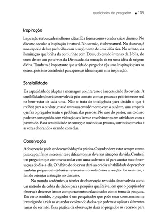 qualidades do pregador • lOS
Inspiração
Inspiração é abusca de melhores idéias. É a forma como o orador cria o discurso. No
discurso secular, a inspiração é natural No sermão, é sobrenatural. No discurso, é
uma espécie de luz que brilha com o surgimento de uma idéia rica. No sermão, é a
iluminação que brilha da comunhão com Deus, do estudo intenso da Bíblia, do
senso de ser um porta-voz da Divindade, da sensação de ter uma idéia de origem
divina. Também é importante que a vida do pregador seja uma inspiração para os
outros, pois isso contribuirá para que suas idéias sejam uma inspiração.
Sensibilidade
É a capacidade de adaptar a mensagem ao interesse e à necessidade do ouvinte. A
sensibilidade só será desenvolvida pelo contato com as pessoas e pelo interesse real
no bem-estar de cada uma. Não se trata de inteligência para decidir o que é
melhor para o ouvinte, mas é antes um envolvimento com o ouvinte, uma empatia
que faz o pregador sentir o problema das pessoas. No caso do pastor, muito disso
pode ser conseguido com visitação aos lares e envolvimento em atividades com a
juventude. Essa sensibilidade se consegue ouvindo as pessoas, sorrindo com elas e
às vezes chorando e orando com elas.
Observação
A observação pode ser desenvolvida pela prática. O orador deve estar sempre atento
para captar fatos interessantes e diferentes nas diversas situações da vida. Conheci
um pregador que costumava andar com uma caderneta só para anotar suas obser-
vações do dia-a-dia. O hábito de observar dará ao orador a habilidade de perceber
também pequenos incidentes relevantes no auditório e a reação dos ouvintes, a
fim de orientar a atuação no discurso.
No mundo acadêmico, a técnica de observação tem sido desenvolvida como
um método de coleta de dados para a pesquisa qualitativa, em que o pesquisador
observa e descreve fatos e comportamentos relacionados com o tema da pesquisa.
Em certo sentido, o pregador é um pesquisador que pode estar constantemente
investigando avida ao seu redor e coletando dados que podem se aplicar a diferentes
temas de sermão. Essa prática da observação dará ao pregador os recursos para
 