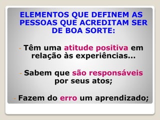 ELEMENTOS QUE DEFINEM AS
PESSOAS QUE ACREDITAM SER
DE BOA SORTE:
- Têm uma atitude positiva em
relação às experiências...
- Sabem que são responsáveis
por seus atos;
- Fazem do erro um aprendizado;
 