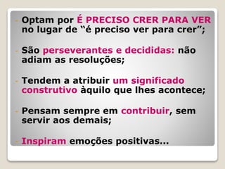 - Optam por É PRECISO CRER PARA VER
no lugar de “é preciso ver para crer”;
- São perseverantes e decididas: não
adiam as resoluções;
- Tendem a atribuir um significado
construtivo àquilo que lhes acontece;
- Pensam sempre em contribuir, sem
servir aos demais;
- Inspiram emoções positivas...
 