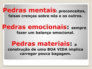 Pedras mentais: preconceitos,
falsas crenças sobre nós e os outros.
Pedras emocionais: sempre
fazer um balanço emocional.
Pedras materiais: a
construção de uma BOA VIDA implica
carregar pouca bagagem.
 