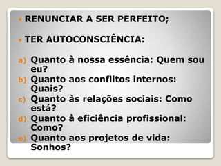  RENUNCIAR A SER PERFEITO;
 TER AUTOCONSCIÊNCIA:
a) Quanto à nossa essência: Quem sou
eu?
b) Quanto aos conflitos internos:
Quais?
c) Quanto às relações sociais: Como
está?
d) Quanto à eficiência profissional:
Como?
e) Quanto aos projetos de vida:
Sonhos?
 