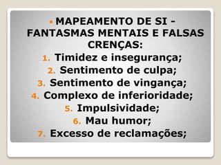  MAPEAMENTO DE SI -
FANTASMAS MENTAIS E FALSAS
CRENÇAS:
1. Timidez e insegurança;
2. Sentimento de culpa;
3. Sentimento de vingança;
4. Complexo de inferioridade;
5. Impulsividade;
6. Mau humor;
7. Excesso de reclamações;
 