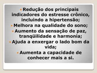  Redução dos principais
indicadores do estresse crônico,
incluindo a hipertensão;
 Melhora na qualidade do sono;
 Aumento da sensação de paz,
tranqüilidade e harmonia;
 Ajuda a enxergar o lado bom da
vida;
 Aumenta a capacidade de
conhecer mais a si.
 