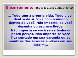 Encerramento: (Parte do poema de Roger Reyes)
... Tudo tem a própria vida. Tudo vive
dentro de si. Viva com o mundo
dentro de você. Não importa se você
desenha ou escreve livros.
Não importa se você serra lenha ou
pesca peixes. Não importa se você
fica sentado em sua varanda ou as
sombras das árvores e relvas em seu
jardim...
 