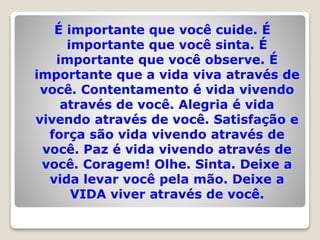 É importante que você cuide. É
importante que você sinta. É
importante que você observe. É
importante que a vida viva através de
você. Contentamento é vida vivendo
através de você. Alegria é vida
vivendo através de você. Satisfação e
força são vida vivendo através de
você. Paz é vida vivendo através de
você. Coragem! Olhe. Sinta. Deixe a
vida levar você pela mão. Deixe a
VIDA viver através de você.
 