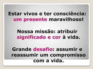 Estar vivos e ter consciência:
um presente maravilhoso!
Nossa missão: atribuir
significado e cor à vida.
Grande desafio: assumir e
reassumir um compromisso
com a vida.
 