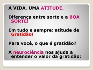 A VIDA, UMA ATITUDE.
Diferença entre sorte e a BOA
SORTE!
Em tudo e sempre: atitude de
Gratidão!
Para você, o que é gratidão?
A neurociência nos ajuda a
entender o valor da gratidão:
 