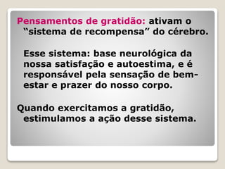 Pensamentos de gratidão: ativam o
“sistema de recompensa” do cérebro.
Esse sistema: base neurológica da
nossa satisfação e autoestima, e é
responsável pela sensação de bem-
estar e prazer do nosso corpo.
Quando exercitamos a gratidão,
estimulamos a ação desse sistema.
 