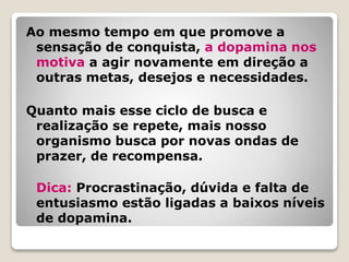 Ao mesmo tempo em que promove a
sensação de conquista, a dopamina nos
motiva a agir novamente em direção a
outras metas, desejos e necessidades.
Quanto mais esse ciclo de busca e
realização se repete, mais nosso
organismo busca por novas ondas de
prazer, de recompensa.
Dica: Procrastinação, dúvida e falta de
entusiasmo estão ligadas a baixos níveis
de dopamina.
 