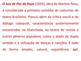 O Juiz de Paz da Roça (1833), obra de Martins Pena,
é considerada a primeira comédia de costumes do
teatro brasileiro. Possui, além da crítica social e do
diálogo coloquial, características posteriormente
encontradas na chanchada, no teatro de revista e
outros gêneros populares, como a piada de duplo
sentido e a utilização de danças e canções. É tudo
de forma simples, natural, espontânea, ágil.
 