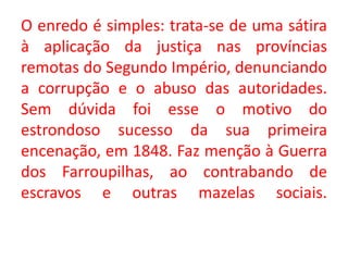 O enredo é simples: trata-se de uma sátira
à aplicação da justiça nas províncias
remotas do Segundo Império, denunciando
a corrupção e o abuso das autoridades.
Sem dúvida foi esse o motivo do
estrondoso sucesso da sua primeira
encenação, em 1848. Faz menção à Guerra
dos Farroupilhas, ao contrabando de
escravos e outras mazelas sociais.
 