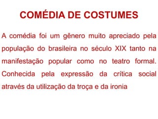 COMÉDIA DE COSTUMES
A comédia foi um gênero muito apreciado pela
população do brasileira no século XIX tanto na
manifestação popular como no teatro formal.
Conhecida pela expressão da crítica social
através da utilização da troça e da ironia
 