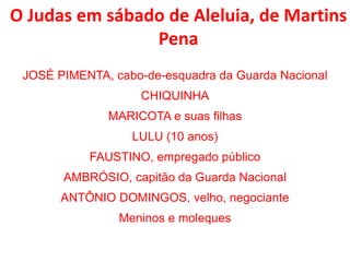 O Judas em sábado de Aleluia, de Martins
Pena
JOSÉ PIMENTA, cabo-de-esquadra da Guarda Nacional
CHIQUINHA
MARICOTA e suas filhas
LULU (10 anos)
FAUSTINO, empregado público
AMBRÓSIO, capitão da Guarda Nacional
ANTÔNIO DOMINGOS, velho, negociante
Meninos e moleques
 