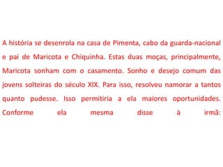 A história se desenrola na casa de Pimenta, cabo da guarda-nacional
e pai de Maricota e Chiquinha. Estas duas moças, principalmente,
Maricota sonham com o casamento. Sonho e desejo comum das
jovens solteiras do século XIX. Para isso, resolveu namorar a tantos
quanto pudesse. Isso permitiria a ela maiores oportunidades.
Conforme ela mesma disse à irmã:
 