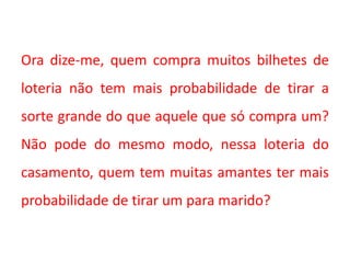 Ora dize-me, quem compra muitos bilhetes de
loteria não tem mais probabilidade de tirar a
sorte grande do que aquele que só compra um?
Não pode do mesmo modo, nessa loteria do
casamento, quem tem muitas amantes ter mais
probabilidade de tirar um para marido?
 