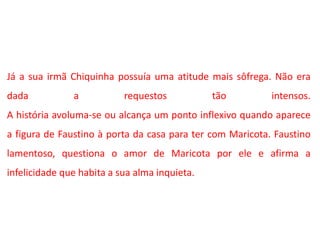 Já a sua irmã Chiquinha possuía uma atitude mais sôfrega. Não era
dada a requestos tão intensos.
A história avoluma-se ou alcança um ponto inflexivo quando aparece
a figura de Faustino à porta da casa para ter com Maricota. Faustino
lamentoso, questiona o amor de Maricota por ele e afirma a
infelicidade que habita a sua alma inquieta.
 