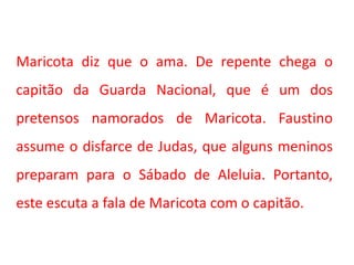 Maricota diz que o ama. De repente chega o
capitão da Guarda Nacional, que é um dos
pretensos namorados de Maricota. Faustino
assume o disfarce de Judas, que alguns meninos
preparam para o Sábado de Aleluia. Portanto,
este escuta a fala de Maricota com o capitão.
 