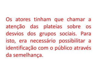 Os atores tinham que chamar a
atenção das plateias sobre os
desvios dos grupos sociais. Para
isto, era necessário possibilitar a
identificação com o público através
da semelhança.
 