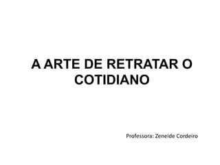 A ARTE DE RETRATAR O
COTIDIANO
Professora: Zeneide Cordeiro
 