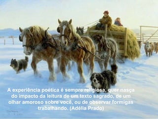 A experiência poética é sempre religiosa, quer nasça do impacto da leitura de um texto sagrado, de um olhar amoroso sobre você, ou de observar formigas trabalhando. (Adélia Prado) A experiência poética é sempre religiosa, quer nasça do impacto da leitura de um texto sagrado, de um olhar amoroso sobre você, ou de observar formigas trabalhando. (Adélia Prado) 