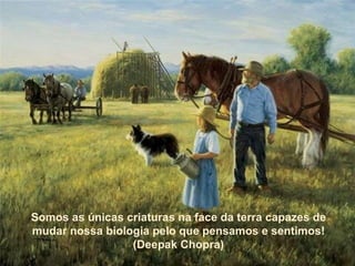 Somos as únicas criaturas na face da terra capazes de mudar nossa biologia pelo que pensamos e sentimos! (Deepak Chopra) Somos as únicas criaturas na face da terra capazes de mudar nossa biologia pelo que pensamos e sentimos! (Deepak Chopra) 