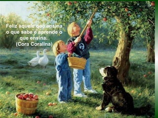 Feliz aquele que ensina o que sabe e aprende o que ensina. (Cora Coralina) Feliz aquele que ensina o que sabe e aprende o que ensina.  (Cora Coralina) 