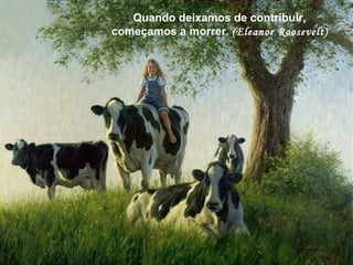 Quando deixamos de contribuir, começamos a morrer.  (Eleanor Roosevelt) Quando deixamos de contribuir, começamos a morrer.  (Eleanor Roosevelt) 