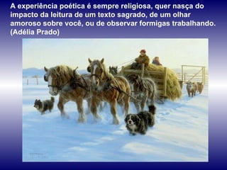 A experiência poética é sempre religiosa, quer nasça do impacto da leitura de um texto sagrado, de um olhar amoroso sobre você, ou de observar formigas trabalhando. (Adélia Prado) 
