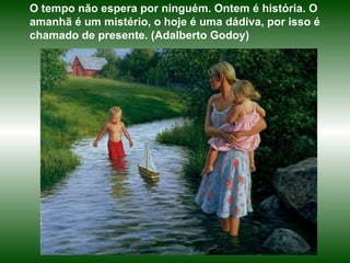 O tempo não espera por ninguém. Ontem é história. O amanhã é um mistério, o hoje é uma dádiva, por isso é chamado de presente. (Adalberto Godoy)  