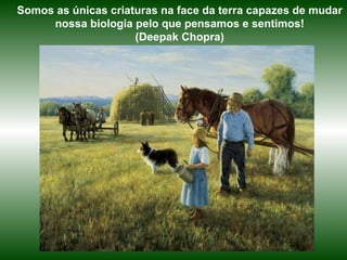 Somos as únicas criaturas na face da terra capazes de mudar nossa biologia pelo que pensamos e sentimos! (Deepak Chopra) 