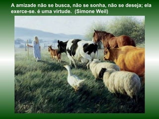 A amizade não se busca, não se sonha, não se deseja; ela exerce-se. é uma virtude.  (Simone Weil) 