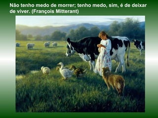 Não tenho medo de morrer; tenho medo, sim, é de deixar de viver. (François Mitterant)  