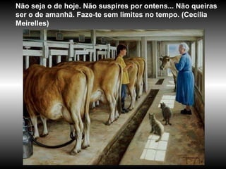 Não seja o de hoje. Não suspires por ontens... Não queiras ser o de amanhã. Faze-te sem limites no tempo. (Cecília Meirelles) 