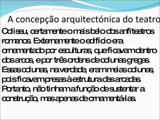 A concepção arquitectónica do teatro Coliseu, certamente o mais belo dos anfiteatros romanos. Externamente o edifício era ornamentado por esculturas, que ficavam dentro  dos arcos, e por três ordens de colunas gregas. Essas colunas, na verdade, eram meias colunas, pois ficavam presas à estrutura das arcadas. Portanto, não tinham a função de sustentar a construção, mas apenas de ornamentá-las. 