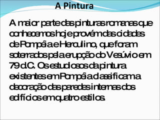 A Pintura A maior parte das pinturas romanas que conhecemos hoje provém das cidades de Pompéia e Herculino, que foram soterrados pela erupção do Vesúvio em 79 d.C. Os estudiosos da pintura existentes em Pompéia classificam a decoração das paredes internas dos edifícios em quatro estilos. 