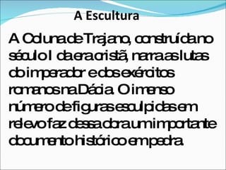 A Escultura A Coluna de Trajano, construída no século I da era cristã, narra as lutas do imperador e dos exércitos romanos na Dácia. O imenso número de figuras esculpidas em relevo faz dessa obra um importante documento histórico em pedra. 