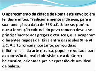 O aparecimento da cidade de Roma está envolto em lendas e mitos. Tradicionalmente indica-se, para a sua fundação, a data de 753 a.C. Sabe-se, porém, que a formação cultural do povo romano deveu-se principalmente aos gregos e etruscos, que ocuparam diferentes regiões da Itália entre os séculos XII e VI a.C. A arte romana, portanto, sofreu duas influências: a da arte etrusca, popular e voltada para a expressão da realidade vivida, e a da Greco-helenística, orientada pra a expressão de um ideal da beleza.  