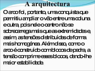 A arquitectura O arco foi, portanto, uma conquista que permitiu ampliar o vão entre uma coluna e outra, pois nele o centro não se sobrecarrega mais que as extremidades e, assim, as tensões distribuídas de forma mais homogénea. Além disso, como o arco é construído com blocos de pedra, a tensão comprime esses blocos, dando-lhe maior estabilidade.  