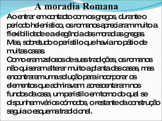 A moradia Romana Ao entrar em contacto com os gregos, durante o período helenístico, os romanos apreciaram muito a flexibilidade e a elegância das moradias gregas. Mas, sobretudo o perístilo que havia no pátio de muitas casas. Como eram zelosos de suas tradições, os romanos não quiseram alterar muito a planta das casas, mas encontraram uma solução para incorporar os elementos que admiravam: acrescentaram nos fundos da casa, um perístilo em torno do qual se dispunham vários cómodos, o restante da construção seguia o esquema tradicional. 