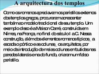 A arquitectura dos templos Como os romanos apreciavam os perístilos externos dos templos gregos, procuraram acrescentar também ao modelo tradicional de seu templo. Um exemplo disso é a Maison Carré, construída em Nímes, na França, no final do século I a.C. Nessa construção, além dos elementos romanos típicos_ a escada o pórtico e as colunas_ os arquitetos, por meio da introdução de meias colunas embutidas nas paredes laterais e na do fundo, criaram um falso perístilo. 