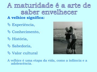 A velhice significa:    Experiência,     Conhecimento,     História,     Sabedoria,    Valor cultural A velhice é uma etapa da vida, como a infância e a adolescência. A maturidade é a arte de  saber envelhecer 